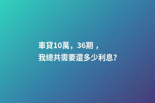 車貸10萬，36期，我總共需要還多少利息？